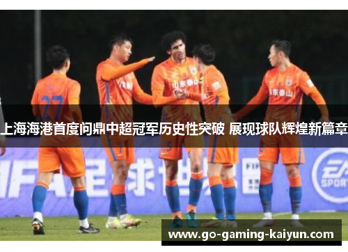 上海海港首度问鼎中超冠军历史性突破 展现球队辉煌新篇章 上海海港首度问鼎中超冠军历史性突破 展现球队辉煌新篇章