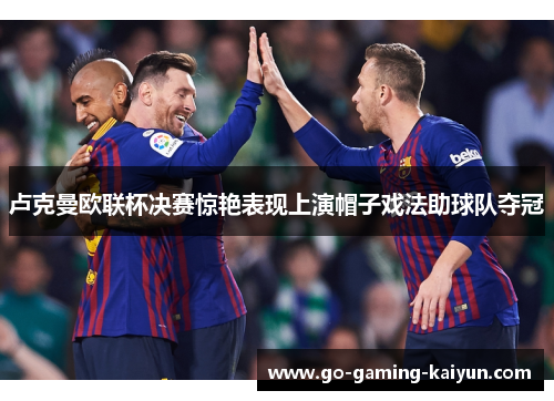 卢克曼欧联杯决赛惊艳表现上演帽子戏法助球队夺冠 卢克曼欧联杯决赛惊艳表现上演帽子戏法助球队夺冠