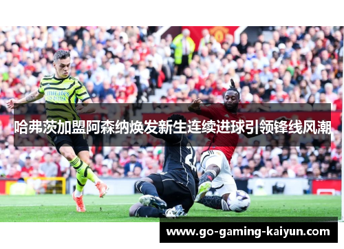 哈弗茨加盟阿森纳焕发新生连续进球引领锋线风潮 哈弗茨加盟阿森纳焕发新生连续进球引领锋线风潮