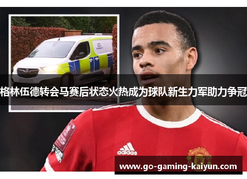 格林伍德转会马赛后状态火热成为球队新生力军助力争冠 格林伍德转会马赛后状态火热成为球队新生力军助力争冠