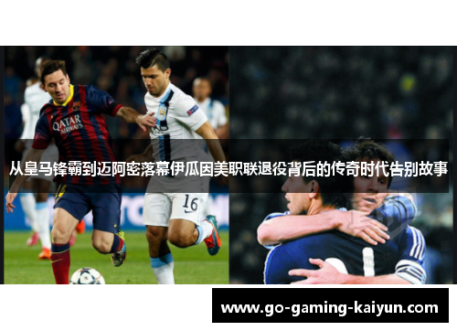 从皇马锋霸到迈阿密落幕伊瓜因美职联退役背后的传奇时代告别故事