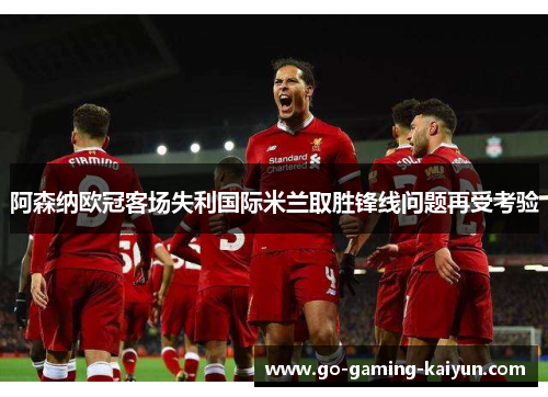 阿森纳欧冠客场失利国际米兰取胜锋线问题再受考验 阿森纳欧冠客场失利国际米兰取胜锋线问题再受考验